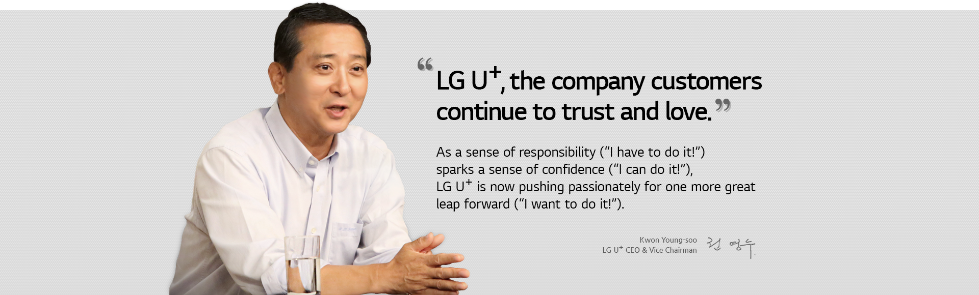 LG U+, the company customers continue to trust and love. As a sense of responsibility (¡°I have to do it!¡±) sparks a sense of confidence (¡°I can do it!¡±), LG U+ is now pushing passionately for one more great leap forward (¡°I want to do it!¡±). Kwon Young-soo, LG U+ CEO & Vice Chairman