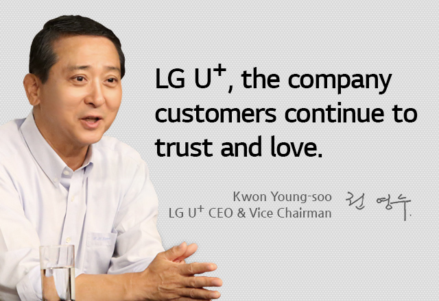 LG U+, the company customers continue to trust and love. As a sense of responsibility (¡°I have to do it!¡±) sparks a sense of confidence (¡°I can do it!¡±), LG U+ is now pushing passionately for one more great leap forward (¡°I want to do it!¡±). Kwon Young-soo, LG U+ CEO & Vice Chairman